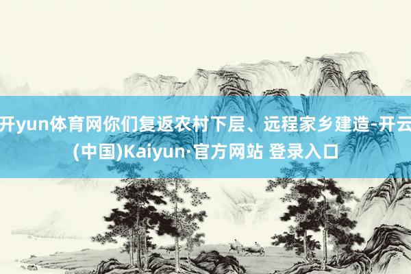 开yun体育网你们复返农村下层、远程家乡建造-开云(中国)Kaiyun·官方网站 登录入口