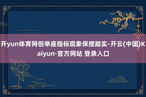 开yun体育网但举座指标现象保捏踏实-开云(中国)Kaiyun·官方网站 登录入口