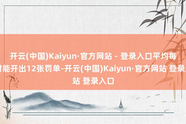 开云(中国)Kaiyun·官方网站 - 登录入口平均每小时能开出12张罚单-开云(中国)Kaiyun·官方网站 登录入口