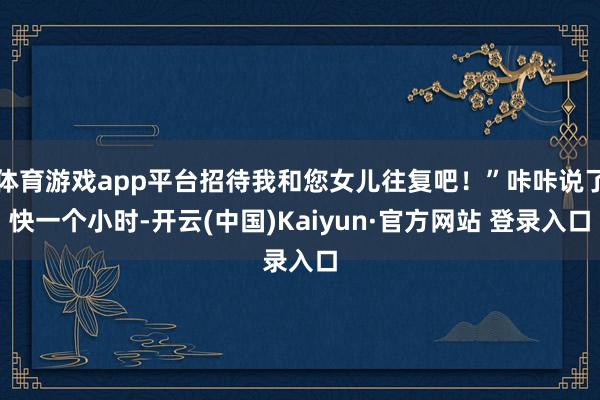 体育游戏app平台招待我和您女儿往复吧！”咔咔说了快一个小时-开云(中国)Kaiyun·官方网站 登录入口