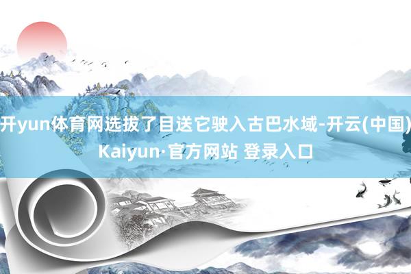 开yun体育网选拔了目送它驶入古巴水域-开云(中国)Kaiyun·官方网站 登录入口