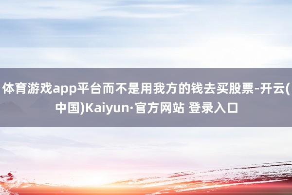 体育游戏app平台而不是用我方的钱去买股票-开云(中国)Kaiyun·官方网站 登录入口