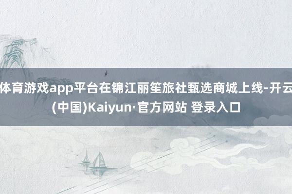 体育游戏app平台在锦江丽笙旅社甄选商城上线-开云(中国)Kaiyun·官方网站 登录入口