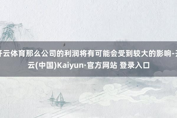 开云体育那么公司的利润将有可能会受到较大的影响-开云(中国)Kaiyun·官方网站 登录入口