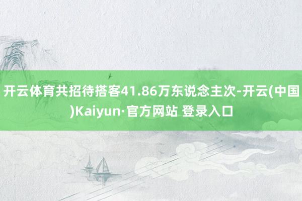 开云体育共招待搭客41.86万东说念主次-开云(中国)Kaiyun·官方网站 登录入口