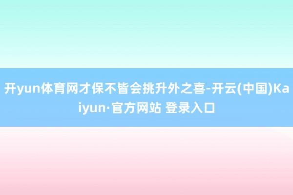 开yun体育网才保不皆会挑升外之喜-开云(中国)Kaiyun·官方网站 登录入口