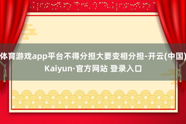 体育游戏app平台不得分担大要变相分担-开云(中国)Kaiyun·官方网站 登录入口