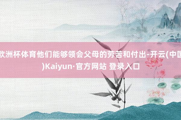欧洲杯体育他们能够领会父母的劳苦和付出-开云(中国)Kaiyun·官方网站 登录入口