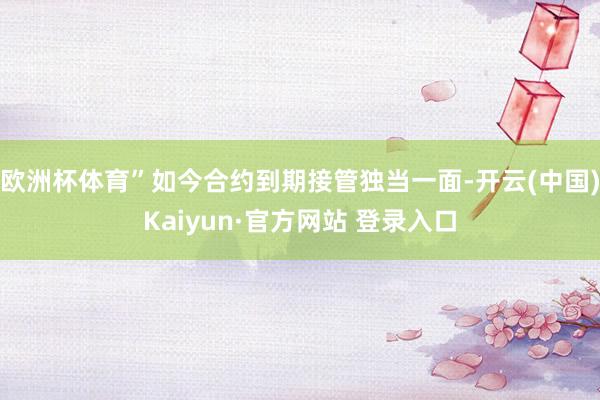欧洲杯体育”如今合约到期接管独当一面-开云(中国)Kaiyun·官方网站 登录入口