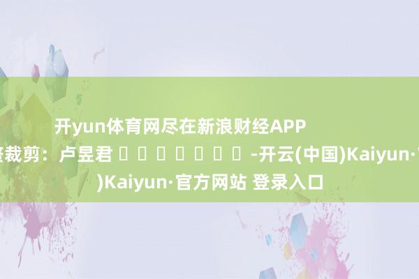 开yun体育网尽在新浪财经APP            						累赘裁剪：卢昱君 							-开云(中国)Kaiyun·官方网站 登录入口