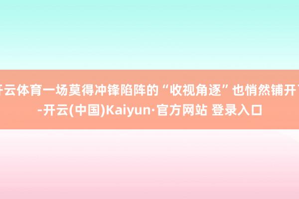 开云体育一场莫得冲锋陷阵的“收视角逐”也悄然铺开了-开云(中国)Kaiyun·官方网站 登录入口