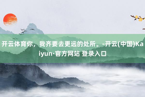 开云体育你，我齐要去更远的处所。-开云(中国)Kaiyun·官方网站 登录入口