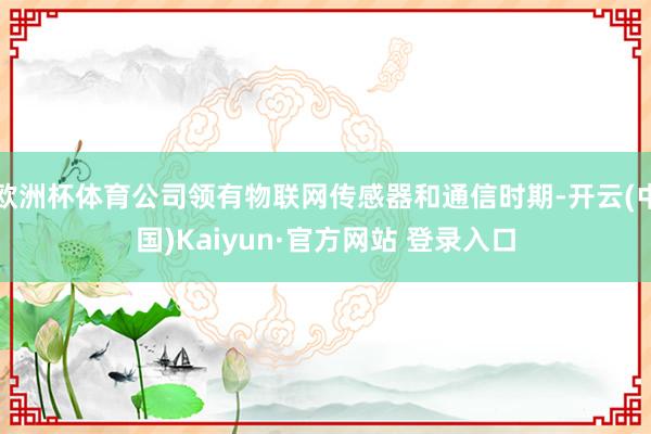 欧洲杯体育公司领有物联网传感器和通信时期-开云(中国)Kaiyun·官方网站 登录入口