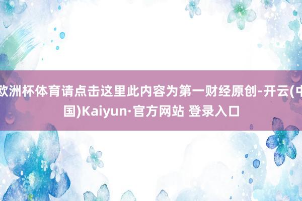 欧洲杯体育请点击这里此内容为第一财经原创-开云(中国)Kaiyun·官方网站 登录入口