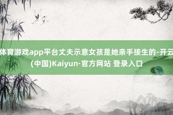 体育游戏app平台丈夫示意女孩是她亲手接生的-开云(中国)Kaiyun·官方网站 登录入口