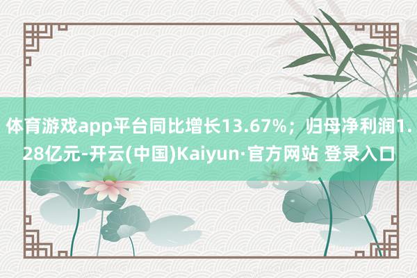 体育游戏app平台同比增长13.67%；归母净利润1.28亿元-开云(中国)Kaiyun·官方网站 登录入口