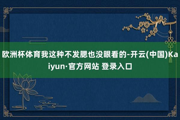 欧洲杯体育我这种不发腮也没眼看的-开云(中国)Kaiyun·官方网站 登录入口