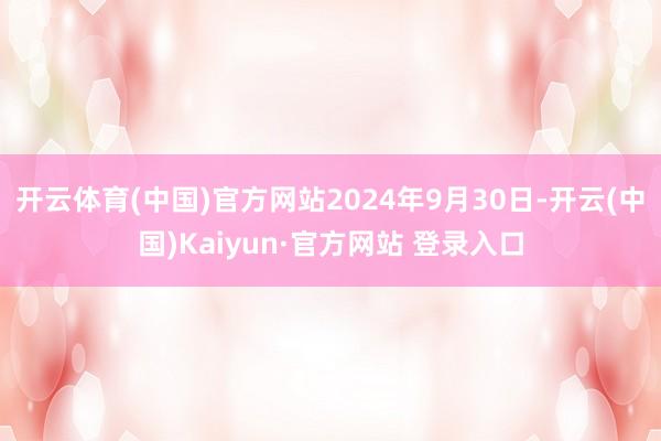 开云体育(中国)官方网站2024年9月30日-开云(中国)Kaiyun·官方网站 登录入口