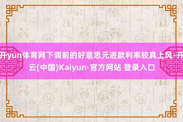 开yun体育网下调前的好意思元进款利率较具上风-开云(中国)Kaiyun·官方网站 登录入口