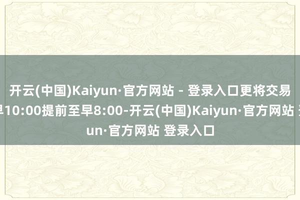 开云(中国)Kaiyun·官方网站 - 登录入口更将交易时分从早10:00提前至早8:00-开云(中国)Kaiyun·官方网站 登录入口