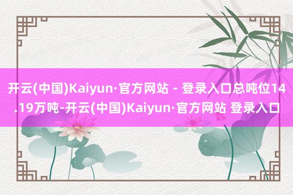 开云(中国)Kaiyun·官方网站 - 登录入口总吨位14.19万吨-开云(中国)Kaiyun·官方网站 登录入口