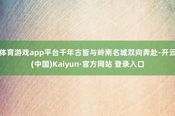 体育游戏app平台千年古皆与岭南名城双向奔赴-开云(中国)Kaiyun·官方网站 登录入口