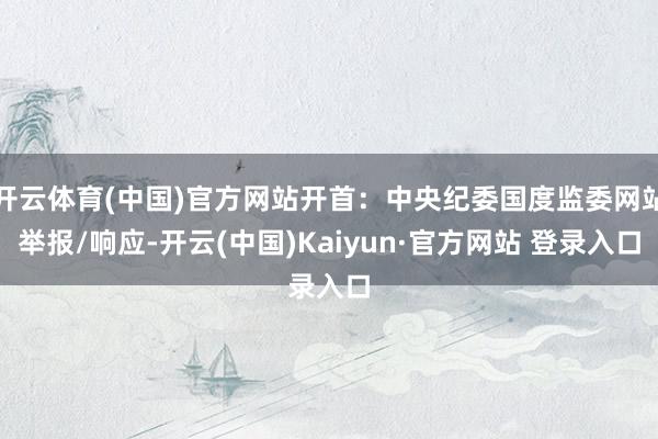 开云体育(中国)官方网站开首：中央纪委国度监委网站举报/响应-开云(中国)Kaiyun·官方网站 登录入口