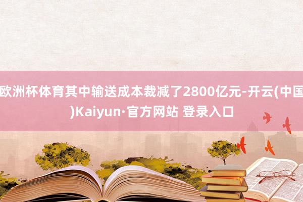 欧洲杯体育其中输送成本裁减了2800亿元-开云(中国)Kaiyun·官方网站 登录入口