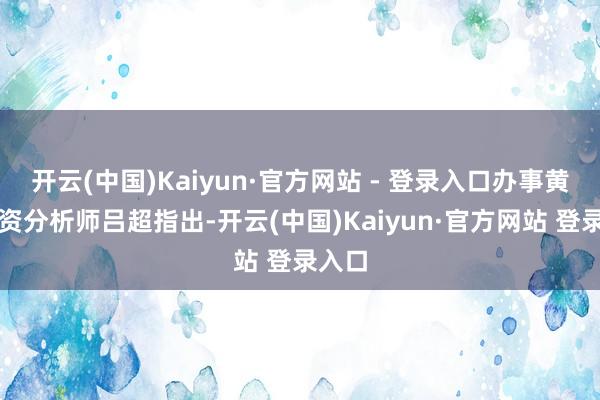 开云(中国)Kaiyun·官方网站 - 登录入口办事黄金投资分析师吕超指出-开云(中国)Kaiyun·官方网站 登录入口