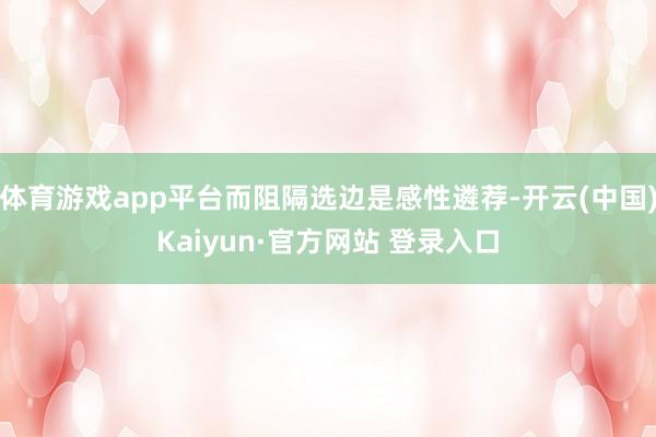 体育游戏app平台而阻隔选边是感性遴荐-开云(中国)Kaiyun·官方网站 登录入口