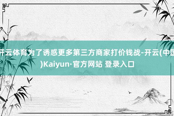 开云体育为了诱惑更多第三方商家打价钱战-开云(中国)Kaiyun·官方网站 登录入口
