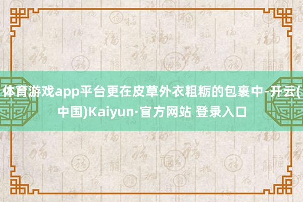 体育游戏app平台更在皮草外衣粗粝的包裹中-开云(中国)Kaiyun·官方网站 登录入口