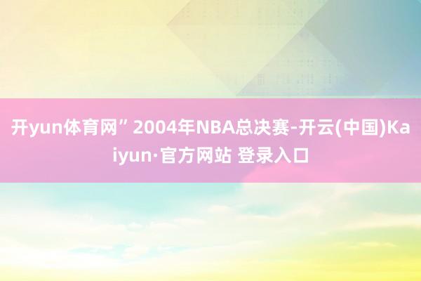 开yun体育网”2004年NBA总决赛-开云(中国)Kaiyun·官方网站 登录入口
