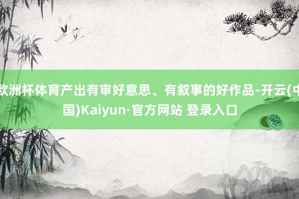 欧洲杯体育产出有审好意思、有叙事的好作品-开云(中国)Kaiyun·官方网站 登录入口