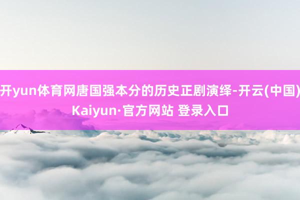 开yun体育网唐国强本分的历史正剧演绎-开云(中国)Kaiyun·官方网站 登录入口