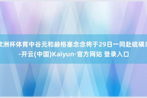 欧洲杯体育中谷元和赫格塞念念将于29日一同赴硫磺岛-开云(中国)Kaiyun·官方网站 登录入口