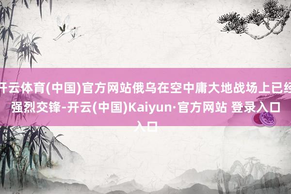 开云体育(中国)官方网站俄乌在空中庸大地战场上已经强烈交锋-开云(中国)Kaiyun·官方网站 登录入口