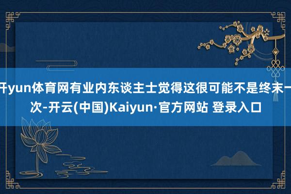 开yun体育网有业内东谈主士觉得这很可能不是终末一次-开云(中国)Kaiyun·官方网站 登录入口