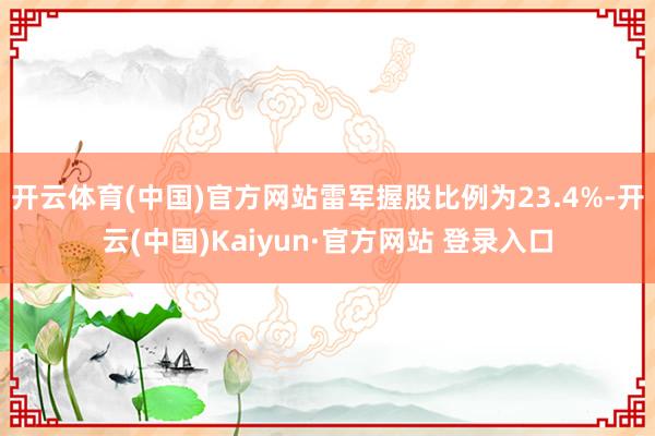 开云体育(中国)官方网站雷军握股比例为23.4%-开云(中国)Kaiyun·官方网站 登录入口