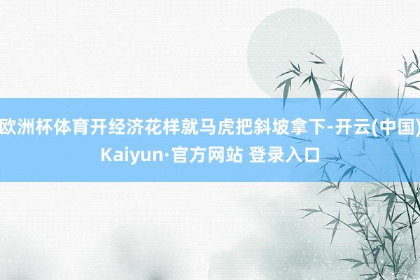 欧洲杯体育开经济花样就马虎把斜坡拿下-开云(中国)Kaiyun·官方网站 登录入口
