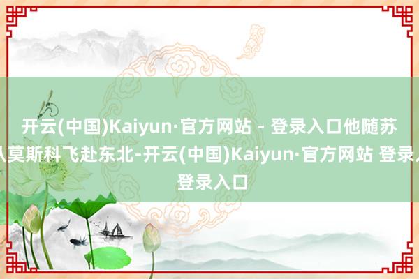 开云(中国)Kaiyun·官方网站 - 登录入口他随苏军从莫斯科飞赴东北-开云(中国)Kaiyun·官方网站 登录入口