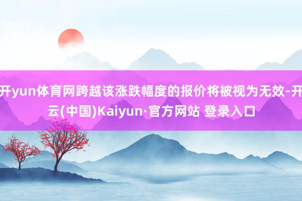 开yun体育网跨越该涨跌幅度的报价将被视为无效-开云(中国)Kaiyun·官方网站 登录入口
