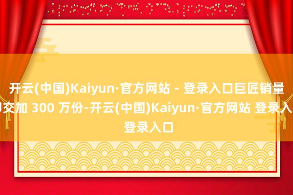 开云(中国)Kaiyun·官方网站 - 登录入口巨匠销量即交加 300 万份-开云(中国)Kaiyun·官方网站 登录入口