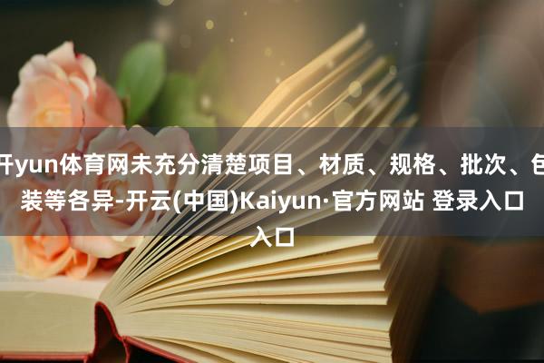 开yun体育网未充分清楚项目、材质、规格、批次、包装等各异-开云(中国)Kaiyun·官方网站 登录入口