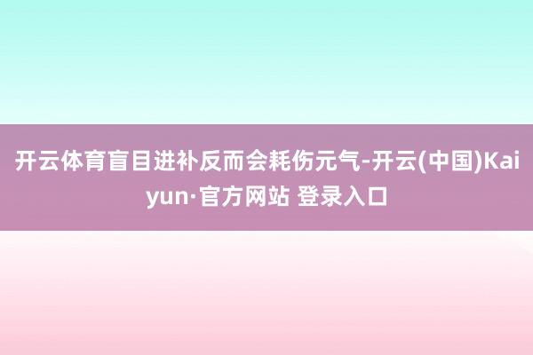 开云体育盲目进补反而会耗伤元气-开云(中国)Kaiyun·官方网站 登录入口