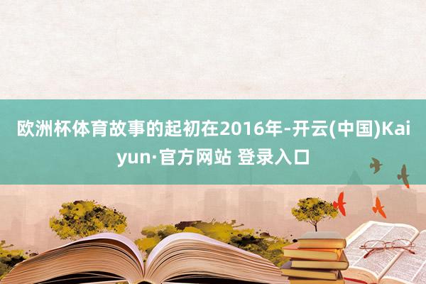 欧洲杯体育故事的起初在2016年-开云(中国)Kaiyun·官方网站 登录入口