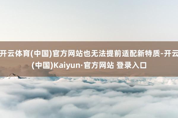 开云体育(中国)官方网站也无法提前适配新特质-开云(中国)Kaiyun·官方网站 登录入口