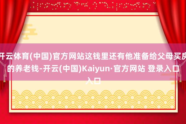 开云体育(中国)官方网站这钱里还有他准备给父母买房的养老钱-开云(中国)Kaiyun·官方网站 登录入口
