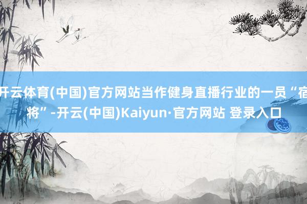 开云体育(中国)官方网站当作健身直播行业的一员“宿将”-开云(中国)Kaiyun·官方网站 登录入口