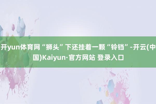 开yun体育网“狮头”下还挂着一颗“铃铛”-开云(中国)Kaiyun·官方网站 登录入口